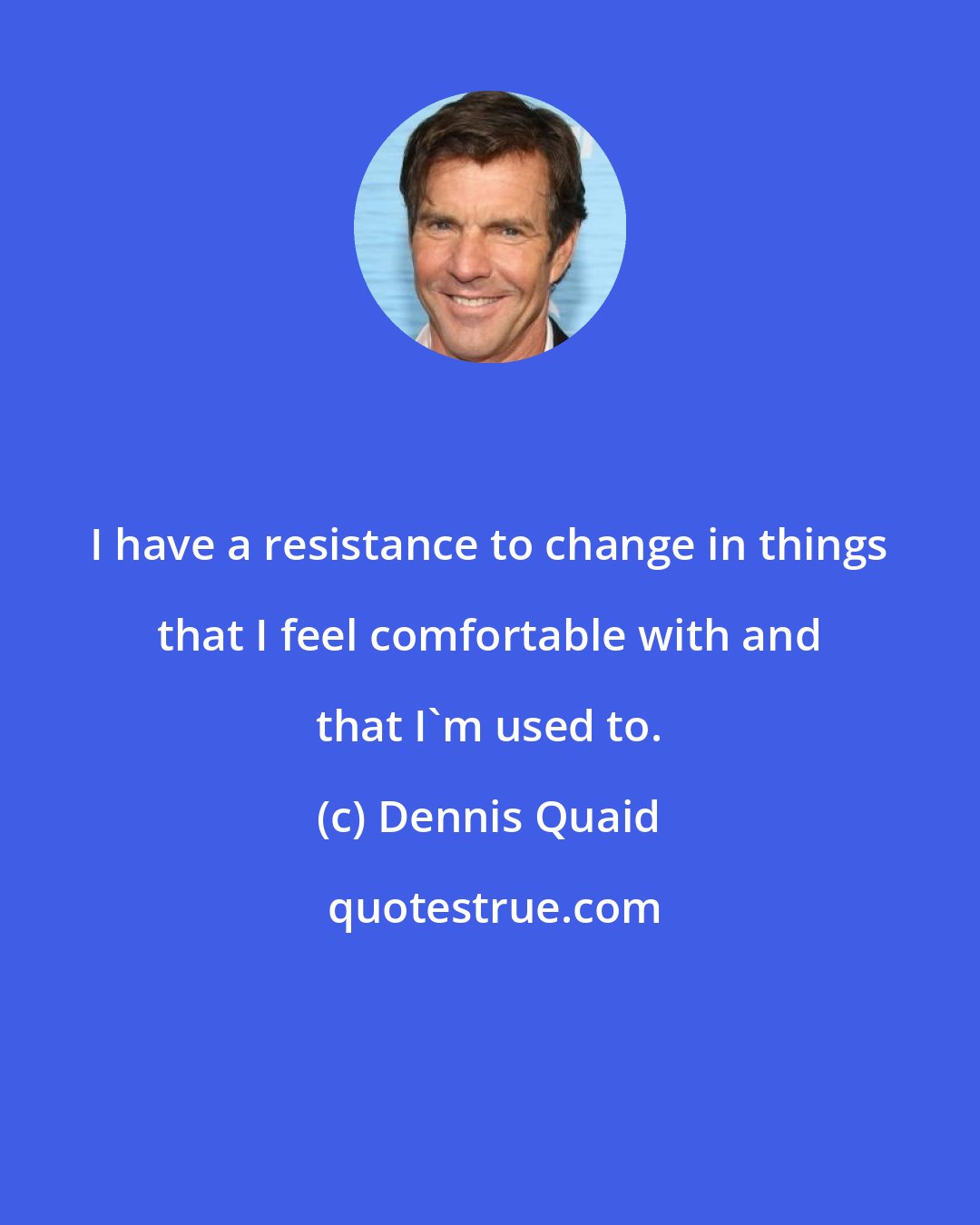 Dennis Quaid: I have a resistance to change in things that I feel comfortable with and that I'm used to.