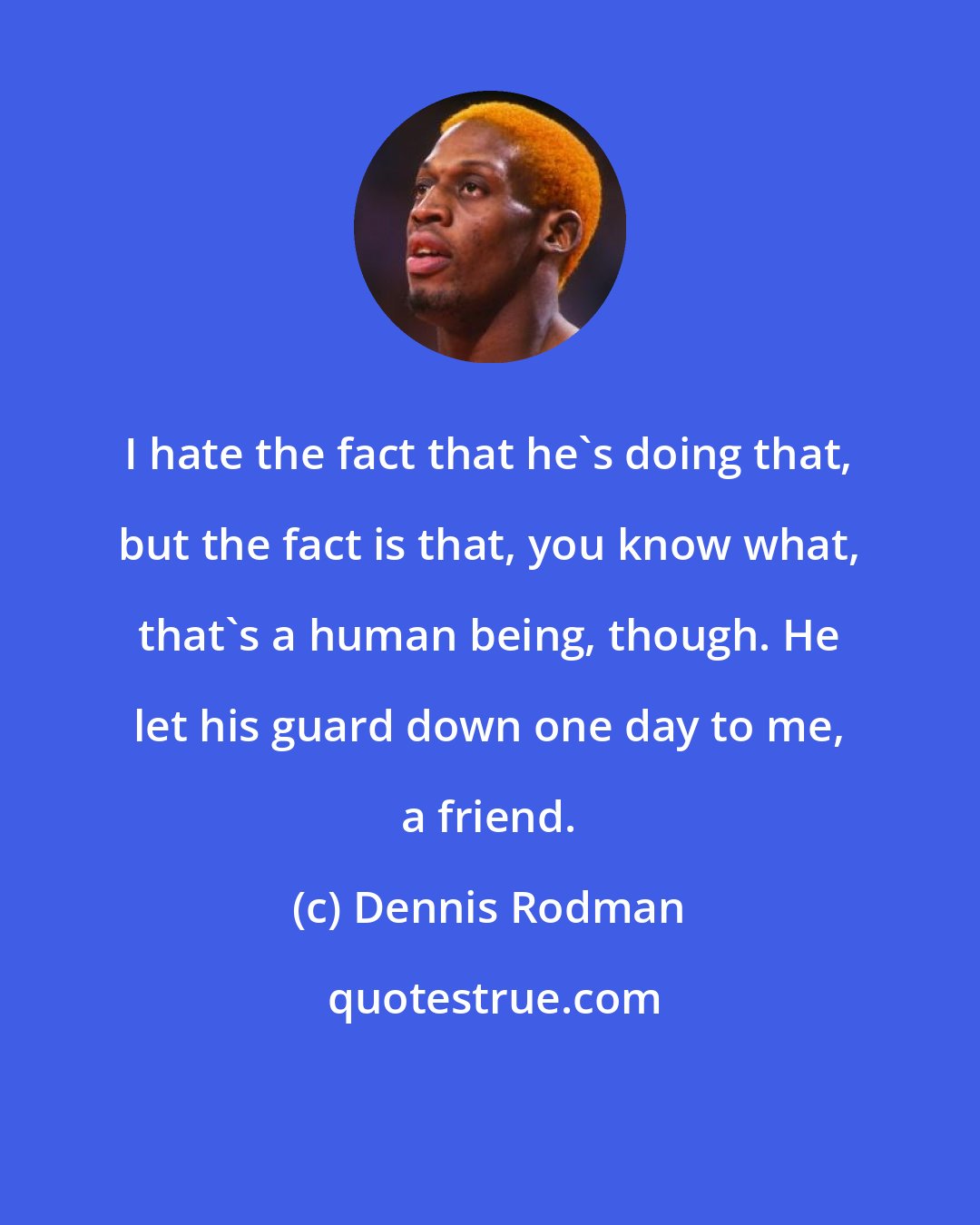 Dennis Rodman: I hate the fact that he's doing that, but the fact is that, you know what, that's a human being, though. He let his guard down one day to me, a friend.