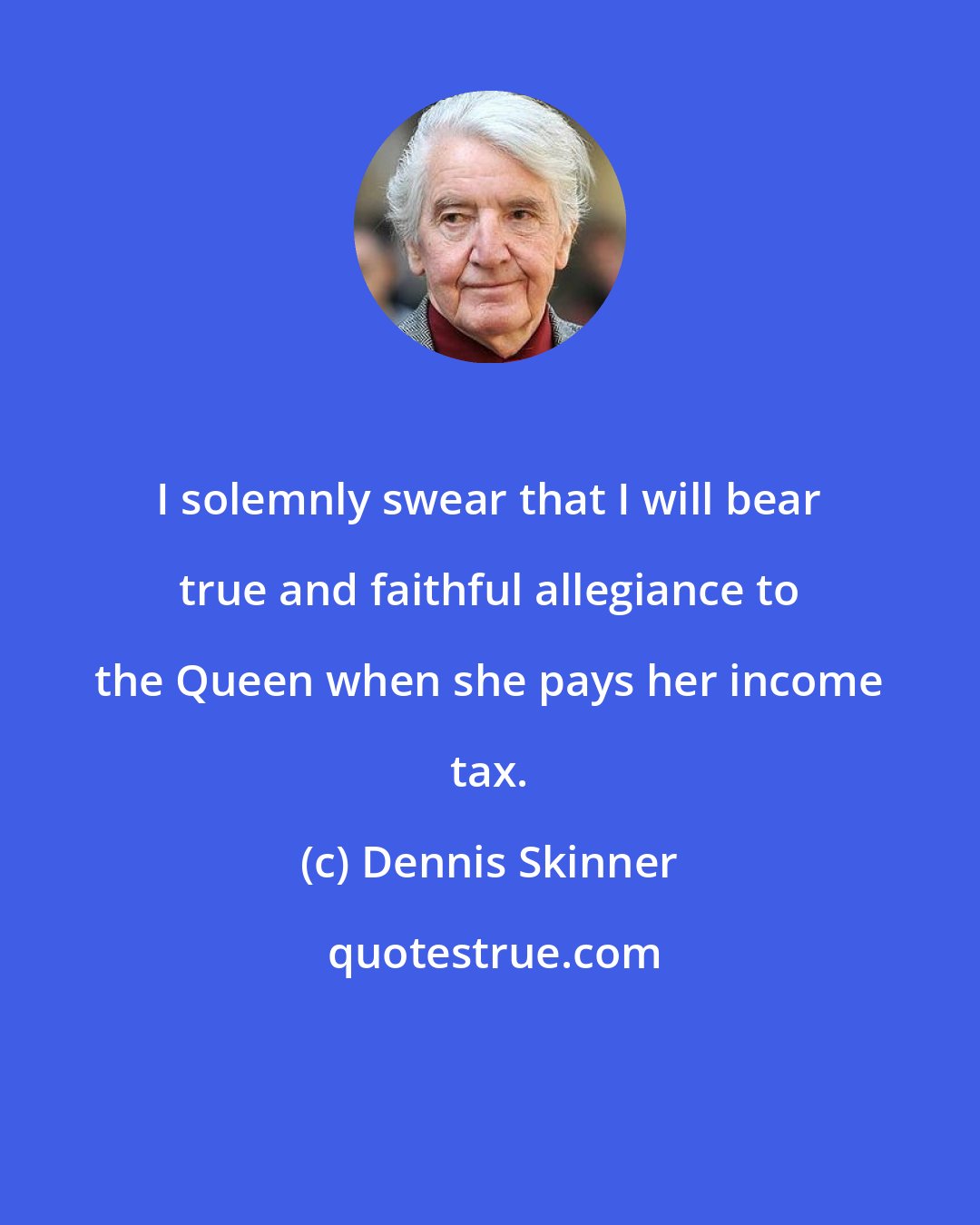 Dennis Skinner: I solemnly swear that I will bear true and faithful allegiance to the Queen when she pays her income tax.