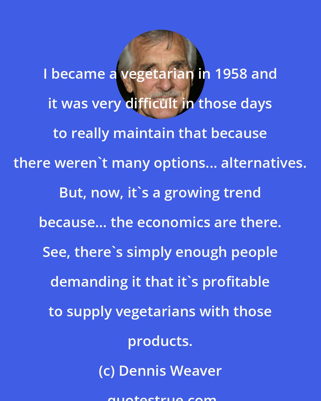 Dennis Weaver: I became a vegetarian in 1958 and it was very difficult in those days to really maintain that because there weren't many options... alternatives. But, now, it's a growing trend because... the economics are there. See, there's simply enough people demanding it that it's profitable to supply vegetarians with those products.