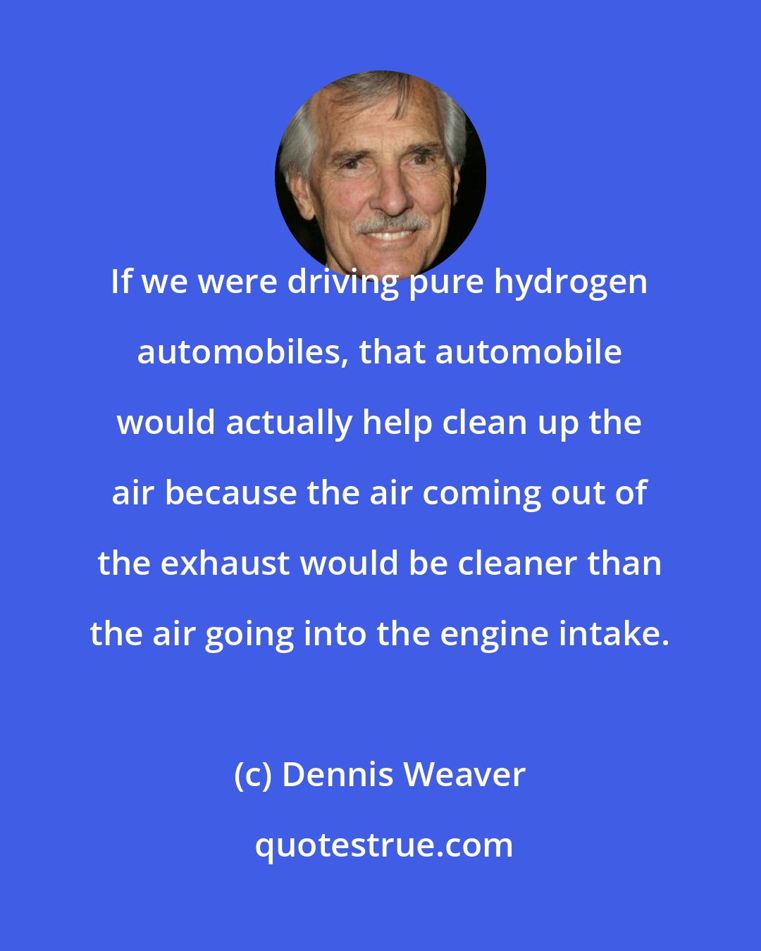 Dennis Weaver: If we were driving pure hydrogen automobiles, that automobile would actually help clean up the air because the air coming out of the exhaust would be cleaner than the air going into the engine intake.