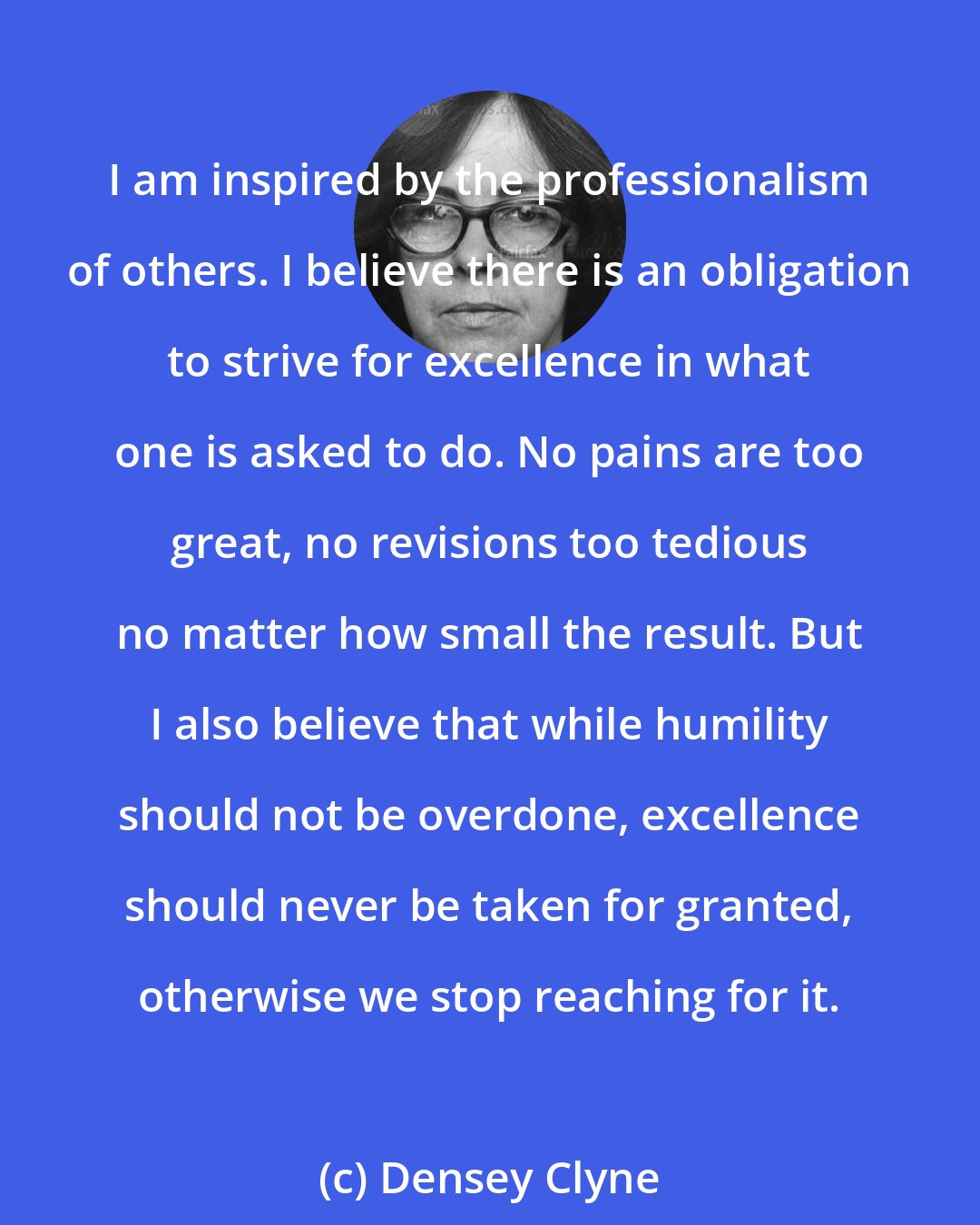 Densey Clyne: I am inspired by the professionalism of others. I believe there is an obligation to strive for excellence in what one is asked to do. No pains are too great, no revisions too tedious no matter how small the result. But I also believe that while humility should not be overdone, excellence should never be taken for granted, otherwise we stop reaching for it.