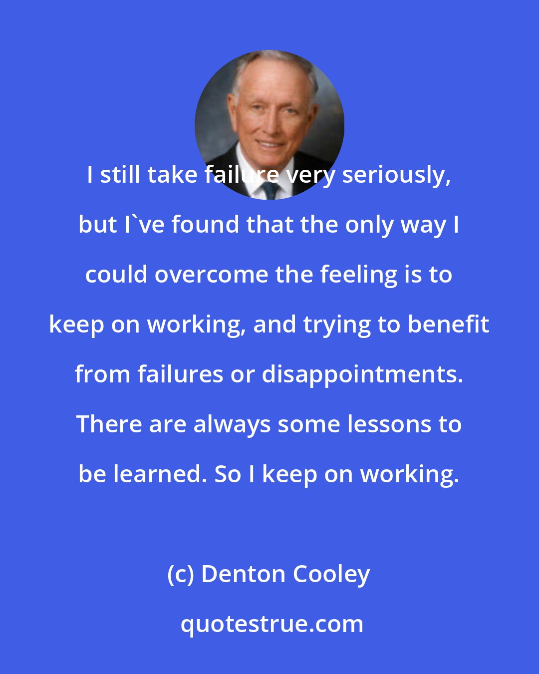 Denton Cooley: I still take failure very seriously, but I've found that the only way I could overcome the feeling is to keep on working, and trying to benefit from failures or disappointments. There are always some lessons to be learned. So I keep on working.