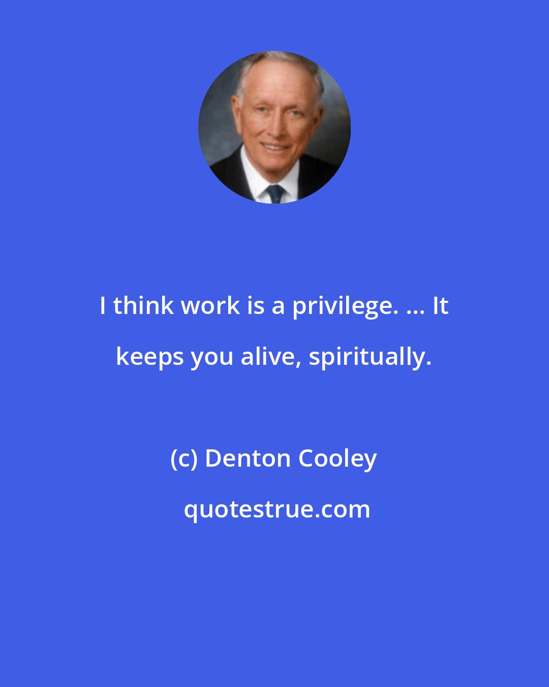 Denton Cooley: I think work is a privilege. ... It keeps you alive, spiritually.