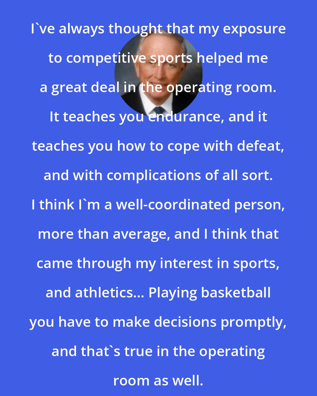 Denton Cooley: I've always thought that my exposure to competitive sports helped me a great deal in the operating room. It teaches you endurance, and it teaches you how to cope with defeat, and with complications of all sort. I think I'm a well-coordinated person, more than average, and I think that came through my interest in sports, and athletics... Playing basketball you have to make decisions promptly, and that's true in the operating room as well.