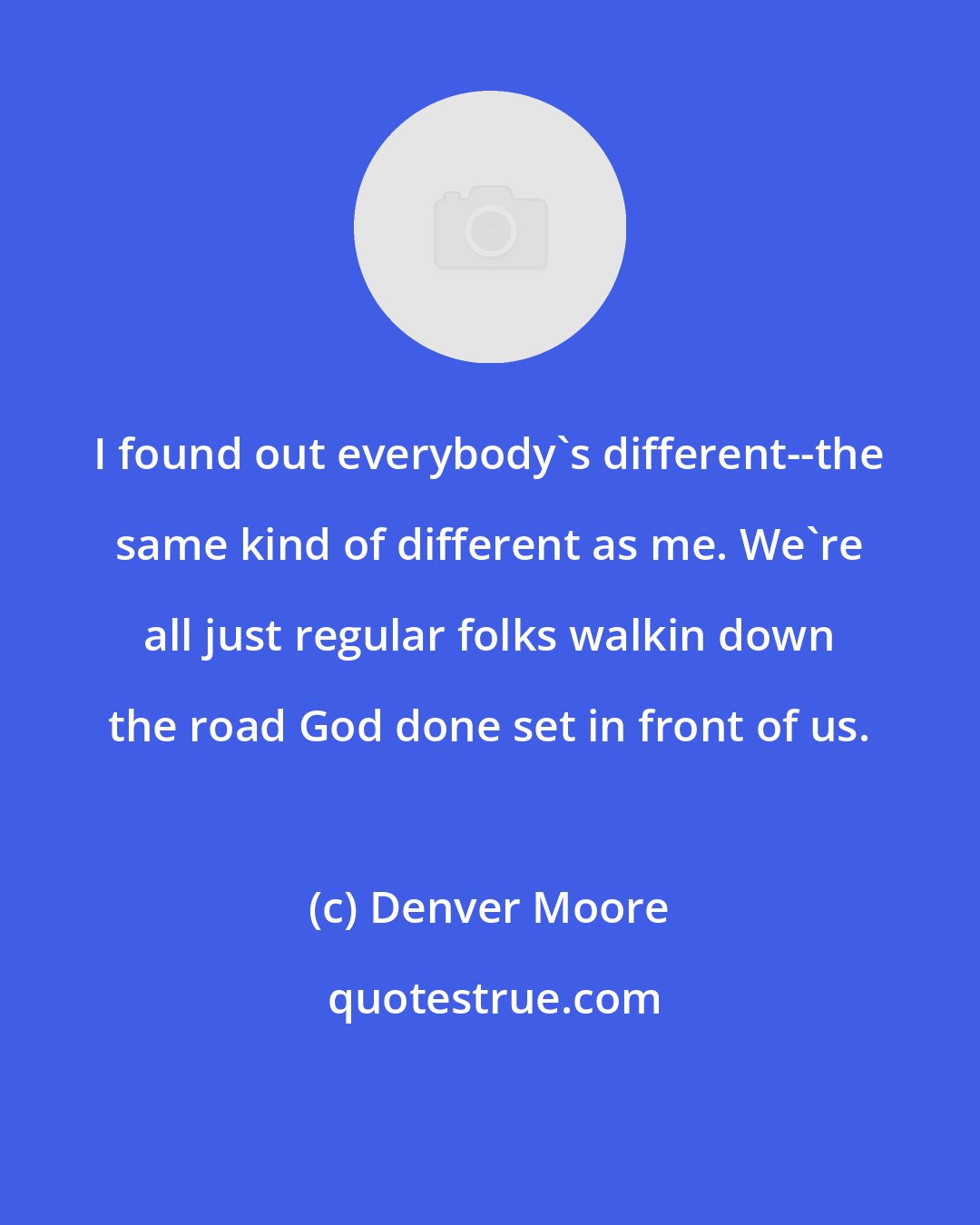 Denver Moore: I found out everybody's different--the same kind of different as me. We're all just regular folks walkin down the road God done set in front of us.