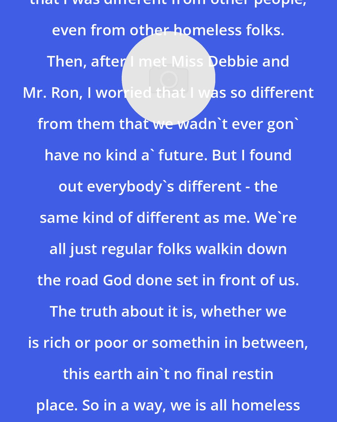 Denver Moore: I used to spend a lotta time worryin that I was different from other people, even from other homeless folks. Then, after I met Miss Debbie and Mr. Ron, I worried that I was so different from them that we wadn't ever gon' have no kind a' future. But I found out everybody's different - the same kind of different as me. We're all just regular folks walkin down the road God done set in front of us. The truth about it is, whether we is rich or poor or somethin in between, this earth ain't no final restin place. So in a way, we is all homeless - just workin our way toward home.