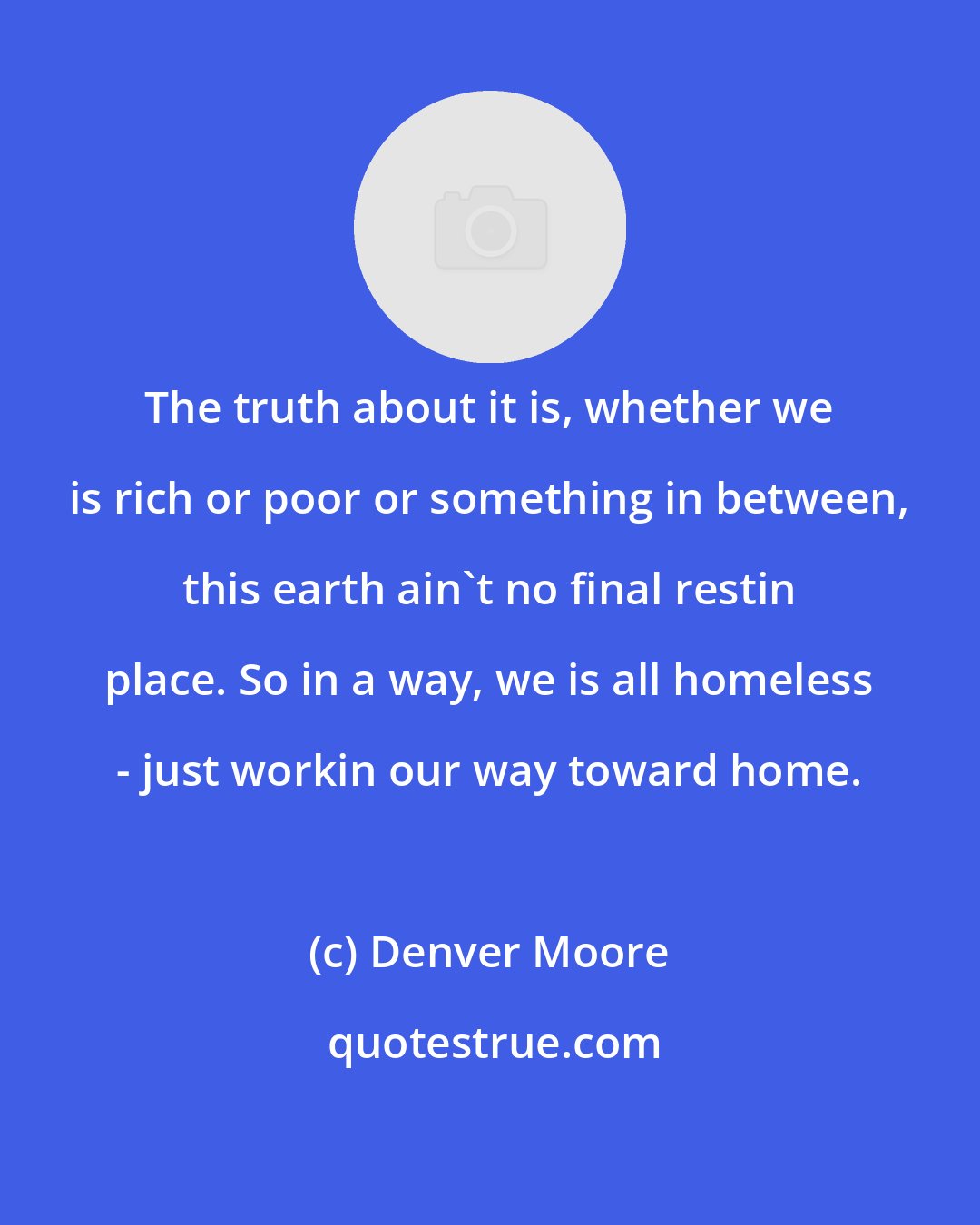 Denver Moore: The truth about it is, whether we is rich or poor or something in between, this earth ain't no final restin place. So in a way, we is all homeless - just workin our way toward home.