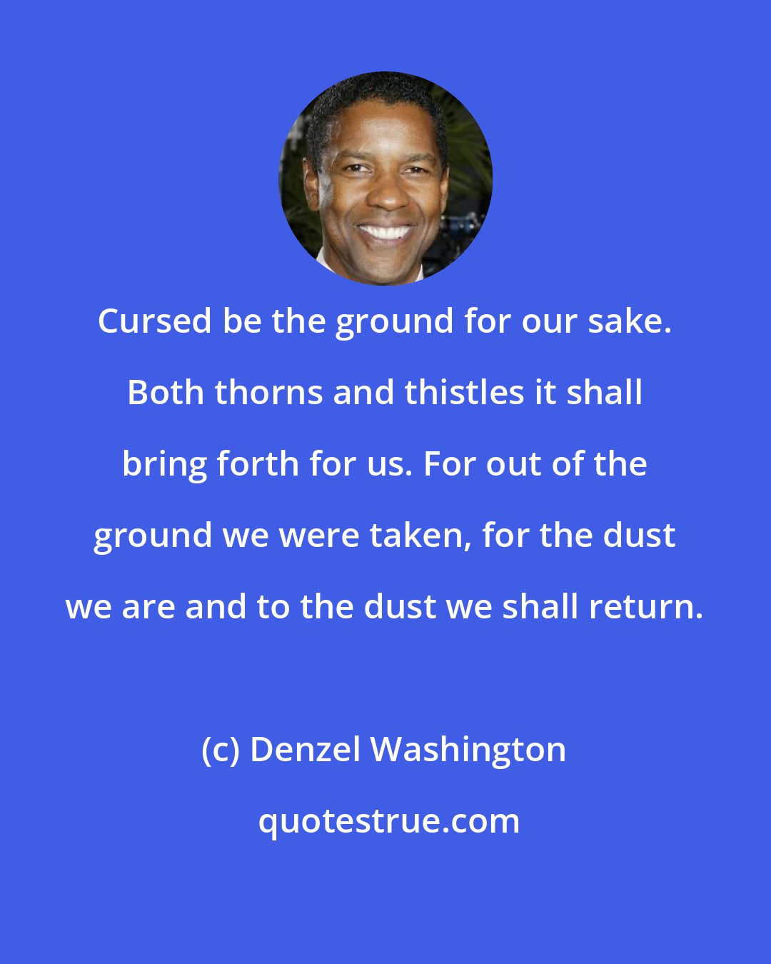 Denzel Washington: Cursed be the ground for our sake. Both thorns and thistles it shall bring forth for us. For out of the ground we were taken, for the dust we are and to the dust we shall return.