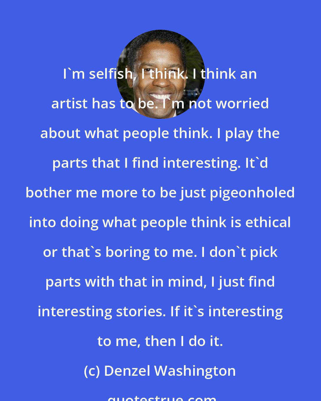 Denzel Washington: I'm selfish, I think. I think an artist has to be. I'm not worried about what people think. I play the parts that I find interesting. It'd bother me more to be just pigeonholed into doing what people think is ethical or that's boring to me. I don't pick parts with that in mind, I just find interesting stories. If it's interesting to me, then I do it.