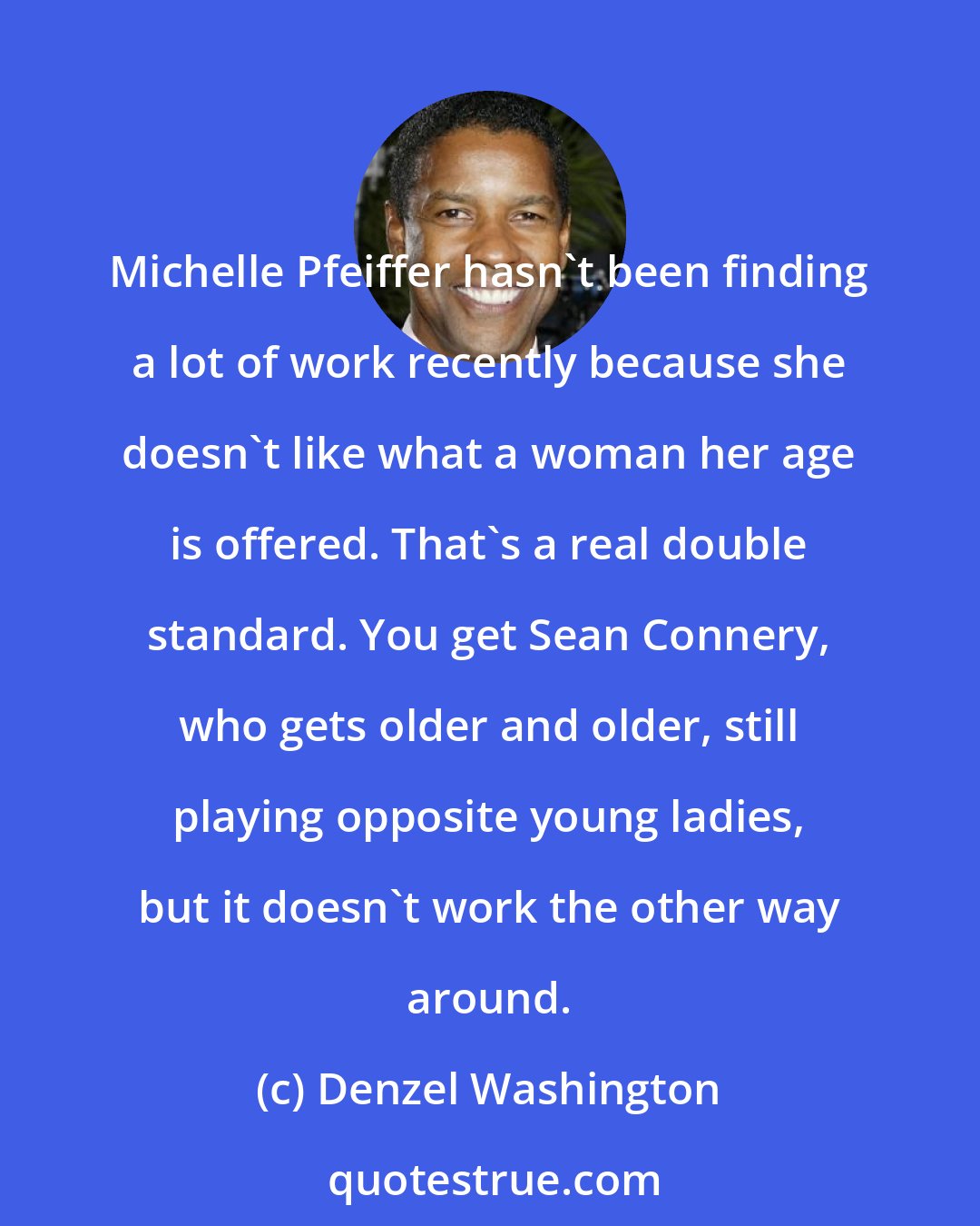 Denzel Washington: Michelle Pfeiffer hasn't been finding a lot of work recently because she doesn't like what a woman her age is offered. That's a real double standard. You get Sean Connery, who gets older and older, still playing opposite young ladies, but it doesn't work the other way around.