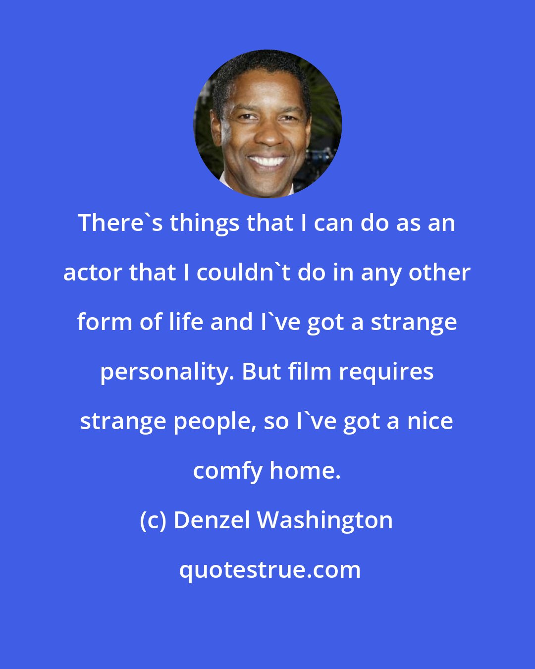 Denzel Washington: There's things that I can do as an actor that I couldn't do in any other form of life and I've got a strange personality. But film requires strange people, so I've got a nice comfy home.