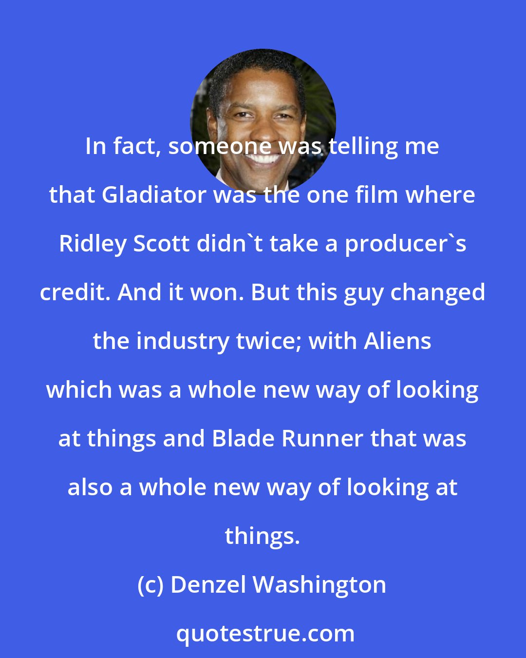 Denzel Washington: In fact, someone was telling me that Gladiator was the one film where Ridley Scott didn't take a producer's credit. And it won. But this guy changed the industry twice; with Aliens which was a whole new way of looking at things and Blade Runner that was also a whole new way of looking at things.