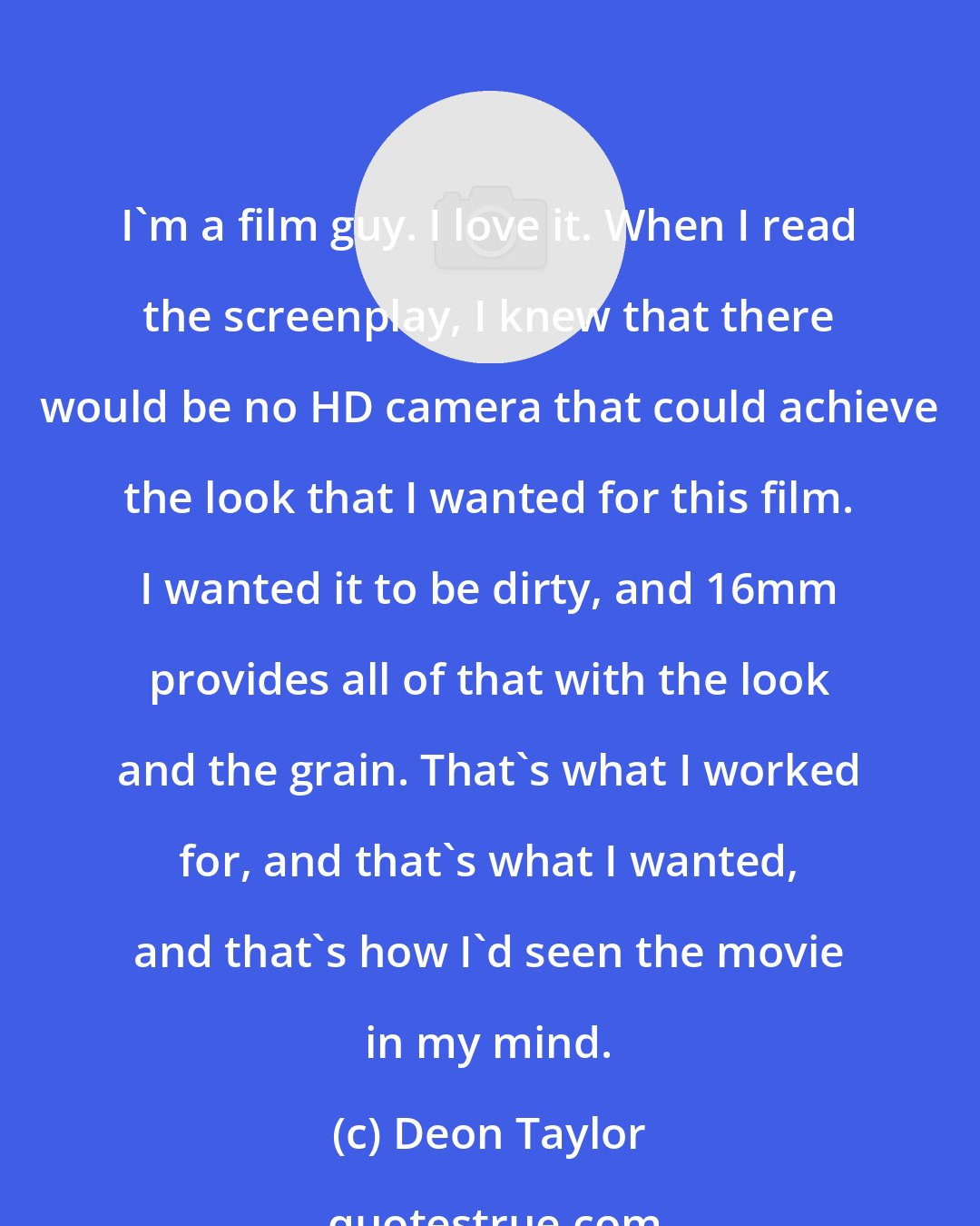 Deon Taylor: I'm a film guy. I love it. When I read the screenplay, I knew that there would be no HD camera that could achieve the look that I wanted for this film. I wanted it to be dirty, and 16mm provides all of that with the look and the grain. That's what I worked for, and that's what I wanted, and that's how I'd seen the movie in my mind.