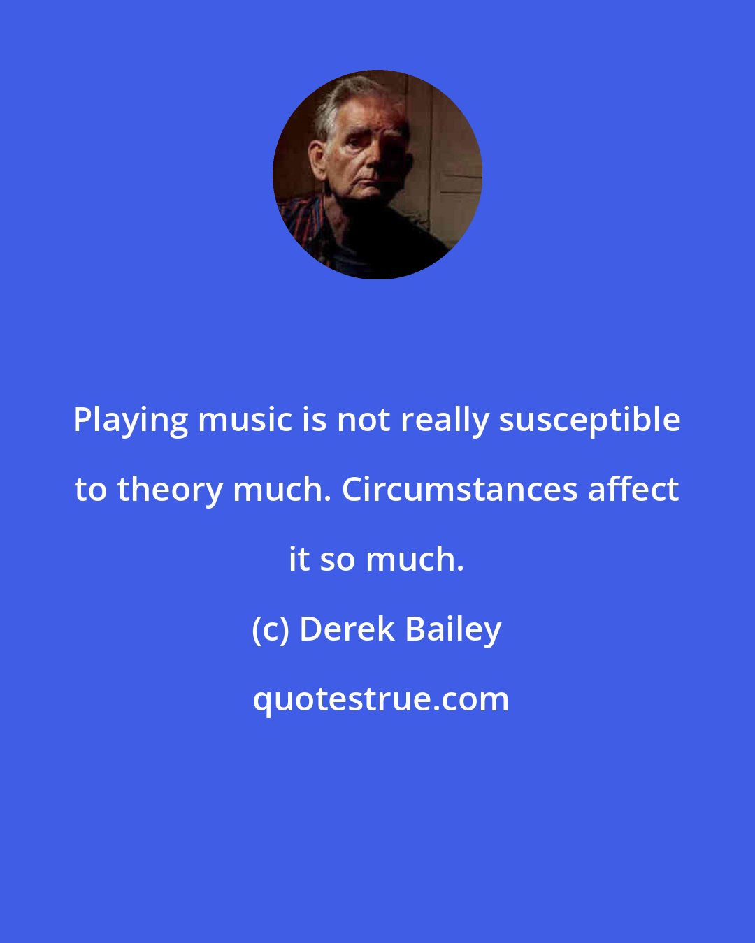 Derek Bailey: Playing music is not really susceptible to theory much. Circumstances affect it so much.