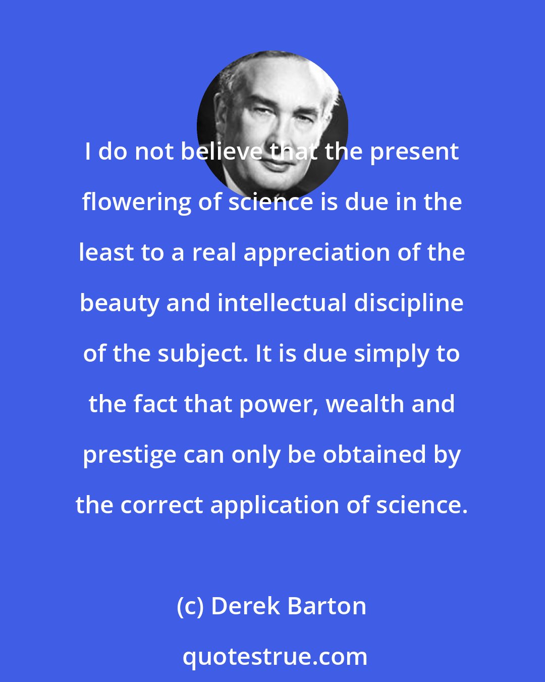 Derek Barton: I do not believe that the present flowering of science is due in the least to a real appreciation of the beauty and intellectual discipline of the subject. It is due simply to the fact that power, wealth and prestige can only be obtained by the correct application of science.