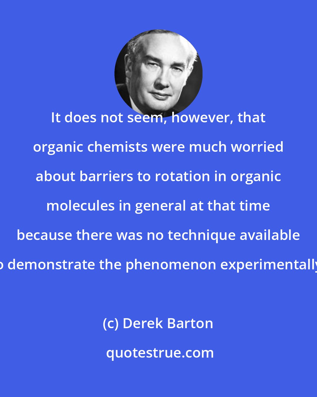 Derek Barton: It does not seem, however, that organic chemists were much worried about barriers to rotation in organic molecules in general at that time because there was no technique available to demonstrate the phenomenon experimentally.