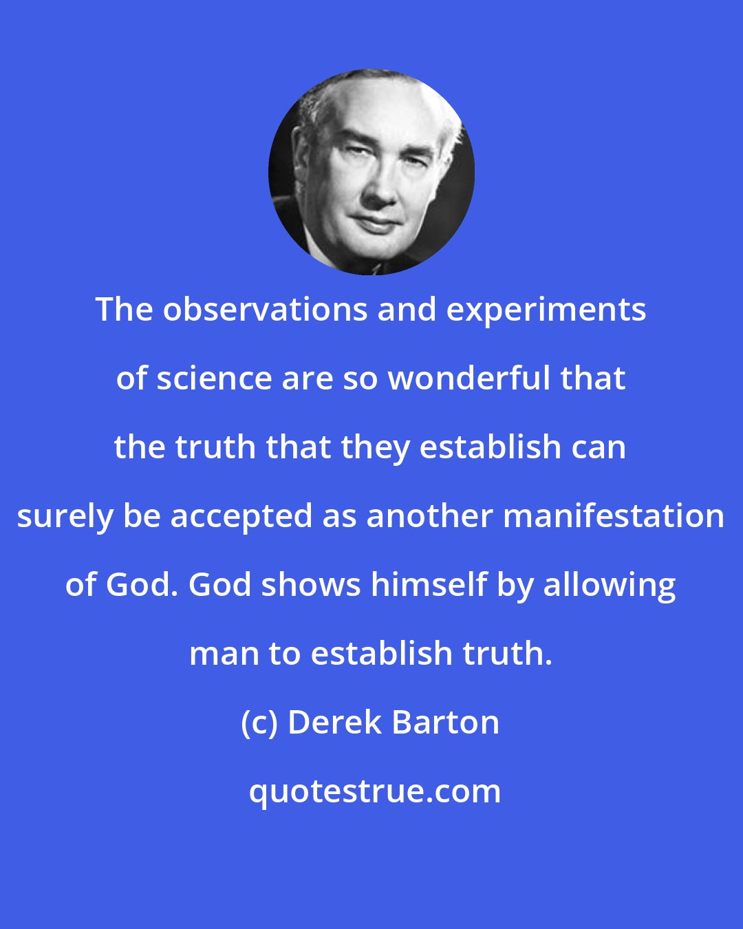 Derek Barton: The observations and experiments of science are so wonderful that the truth that they establish can surely be accepted as another manifestation of God. God shows himself by allowing man to establish truth.