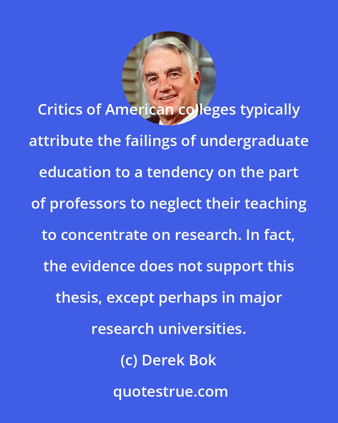Derek Bok: Critics of American colleges typically attribute the failings of undergraduate education to a tendency on the part of professors to neglect their teaching to concentrate on research. In fact, the evidence does not support this thesis, except perhaps in major research universities.