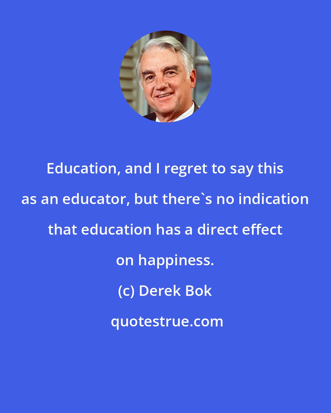 Derek Bok: Education, and I regret to say this as an educator, but there's no indication that education has a direct effect on happiness.