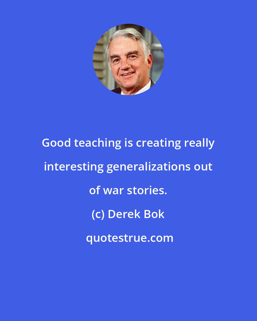 Derek Bok: Good teaching is creating really interesting generalizations out of war stories.