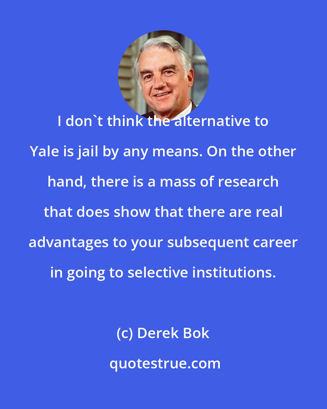 Derek Bok: I don't think the alternative to Yale is jail by any means. On the other hand, there is a mass of research that does show that there are real advantages to your subsequent career in going to selective institutions.