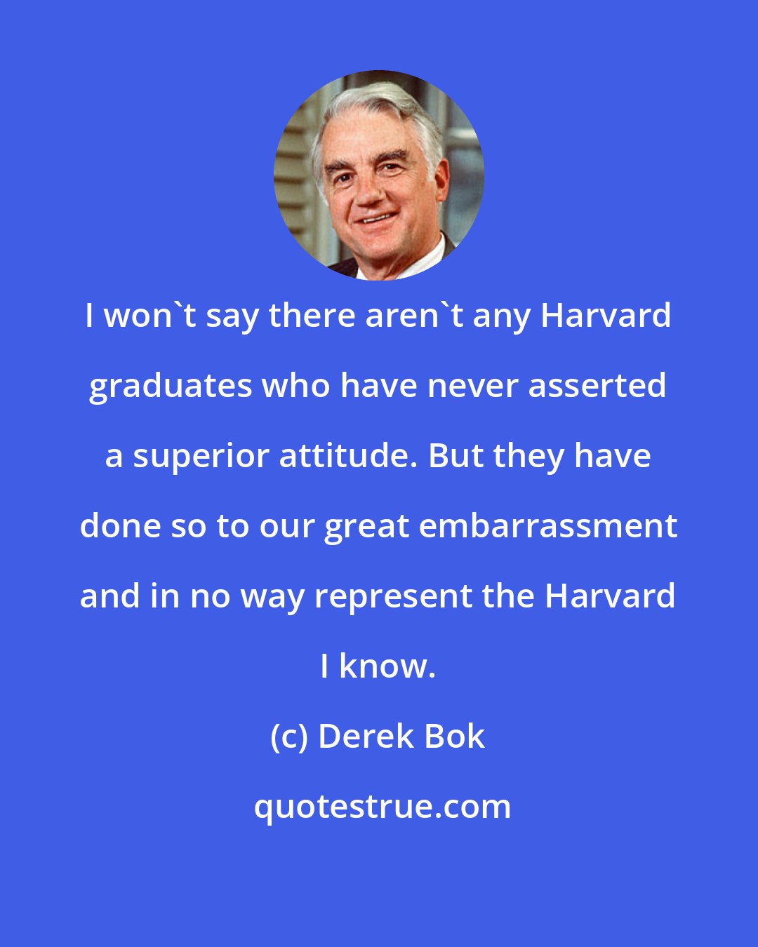 Derek Bok: I won't say there aren't any Harvard graduates who have never asserted a superior attitude. But they have done so to our great embarrassment and in no way represent the Harvard I know.