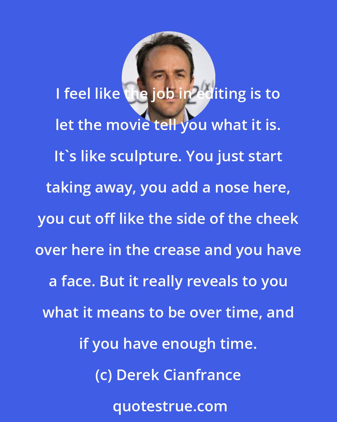 Derek Cianfrance: I feel like the job in editing is to let the movie tell you what it is. It's like sculpture. You just start taking away, you add a nose here, you cut off like the side of the cheek over here in the crease and you have a face. But it really reveals to you what it means to be over time, and if you have enough time.