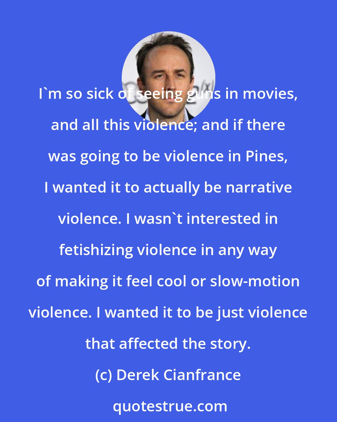 Derek Cianfrance: I'm so sick of seeing guns in movies, and all this violence; and if there was going to be violence in Pines, I wanted it to actually be narrative violence. I wasn't interested in fetishizing violence in any way of making it feel cool or slow-motion violence. I wanted it to be just violence that affected the story.