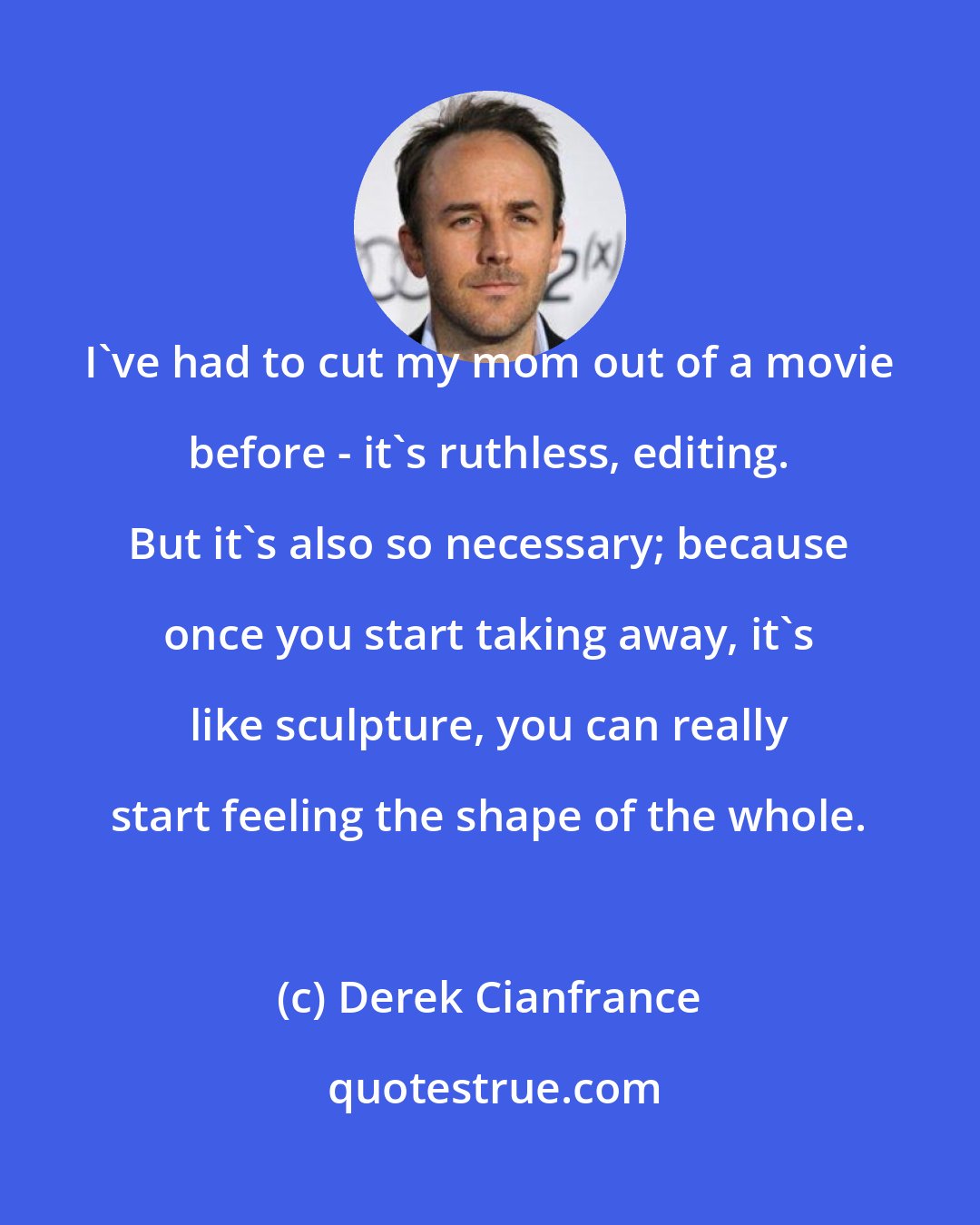 Derek Cianfrance: I've had to cut my mom out of a movie before - it's ruthless, editing. But it's also so necessary; because once you start taking away, it's like sculpture, you can really start feeling the shape of the whole.