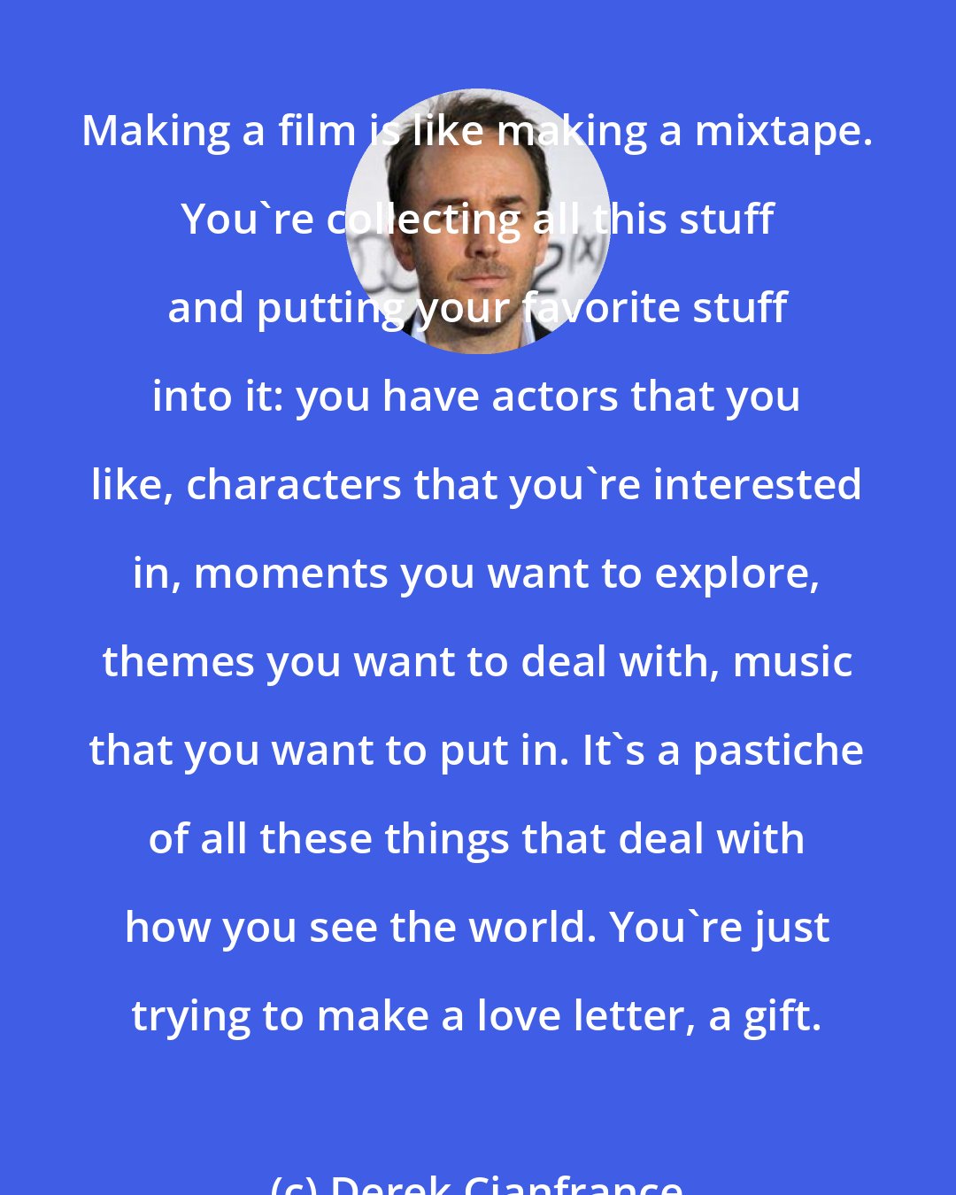 Derek Cianfrance: Making a film is like making a mixtape. You're collecting all this stuff and putting your favorite stuff into it: you have actors that you like, characters that you're interested in, moments you want to explore, themes you want to deal with, music that you want to put in. It's a pastiche of all these things that deal with how you see the world. You're just trying to make a love letter, a gift.