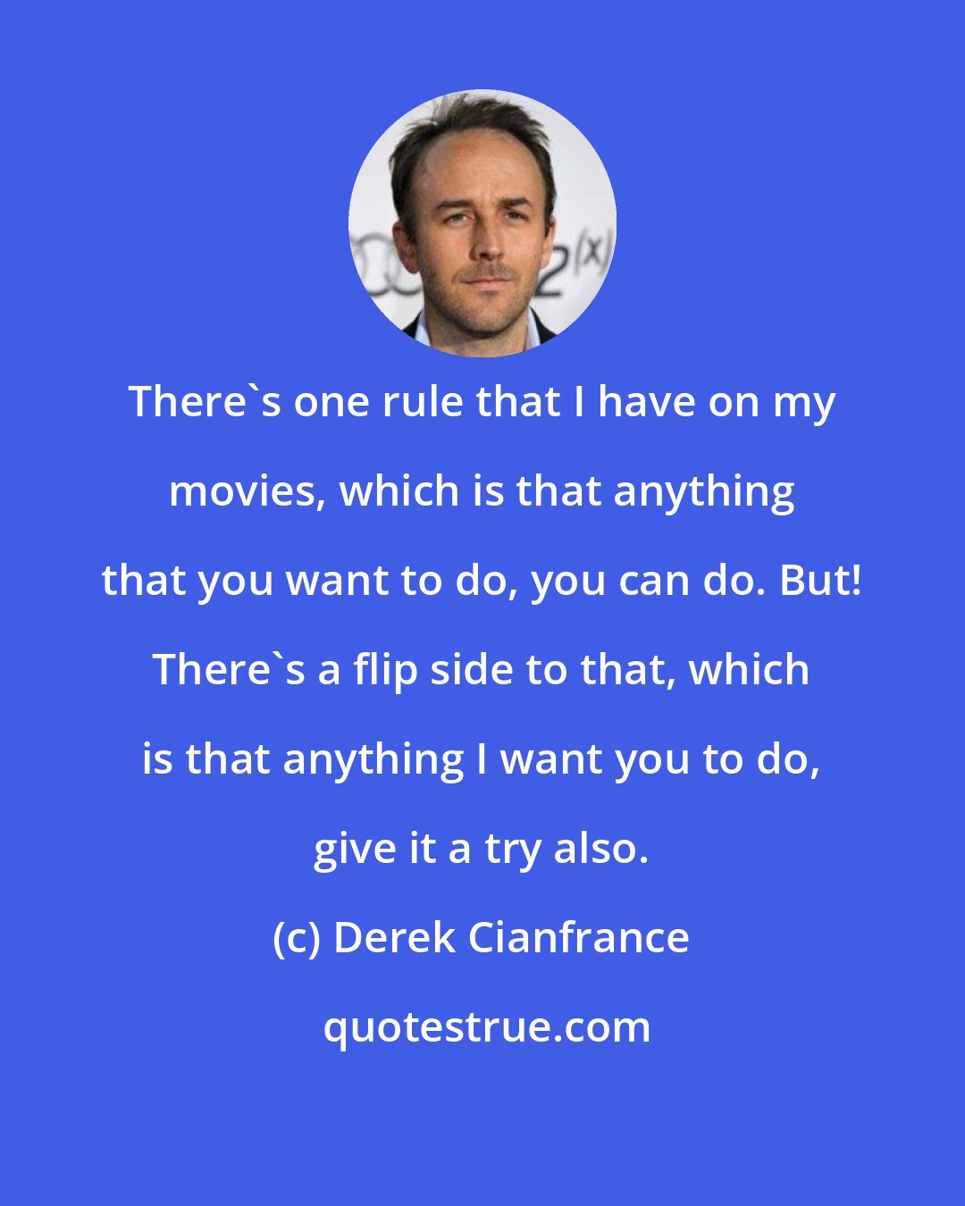 Derek Cianfrance: There's one rule that I have on my movies, which is that anything that you want to do, you can do. But! There's a flip side to that, which is that anything I want you to do, give it a try also.