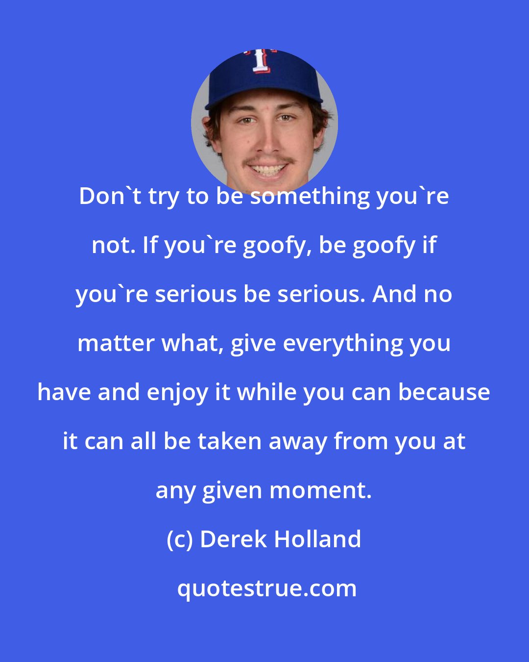 Derek Holland: Don't try to be something you're not. If you're goofy, be goofy if you're serious be serious. And no matter what, give everything you have and enjoy it while you can because it can all be taken away from you at any given moment.