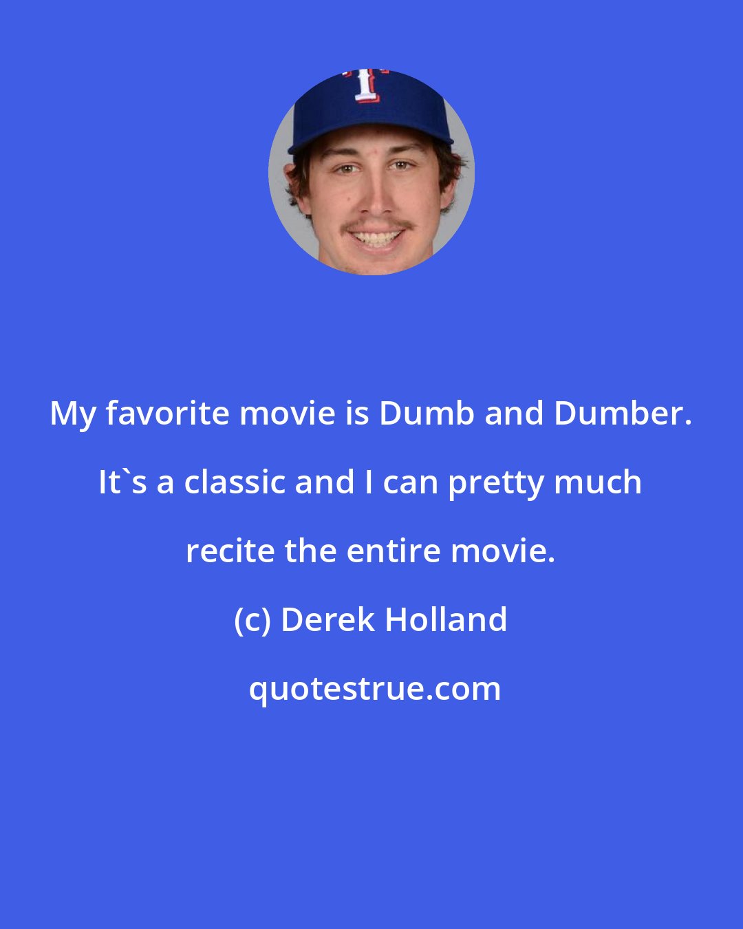 Derek Holland: My favorite movie is Dumb and Dumber. It's a classic and I can pretty much recite the entire movie.