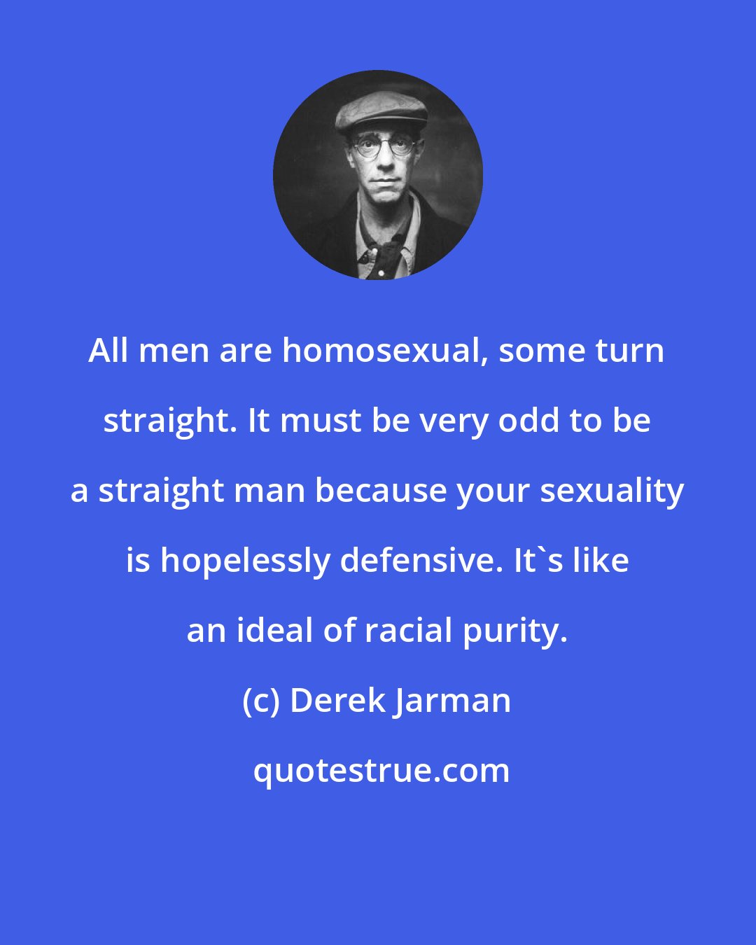 Derek Jarman: All men are homosexual, some turn straight. It must be very odd to be a straight man because your sexuality is hopelessly defensive. It's like an ideal of racial purity.