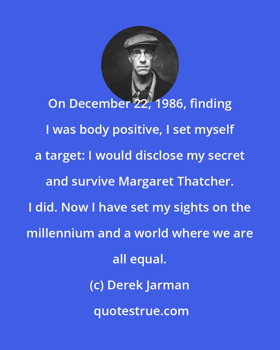 Derek Jarman: On December 22, 1986, finding I was body positive, I set myself a target: I would disclose my secret and survive Margaret Thatcher. I did. Now I have set my sights on the millennium and a world where we are all equal.