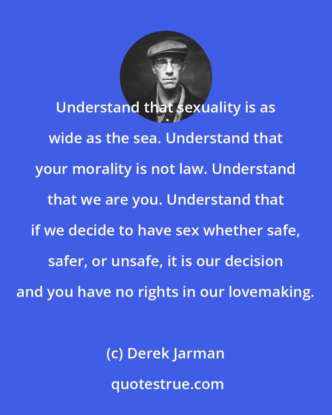 Derek Jarman: Understand that sexuality is as wide as the sea. Understand that your morality is not law. Understand that we are you. Understand that if we decide to have sex whether safe, safer, or unsafe, it is our decision and you have no rights in our lovemaking.