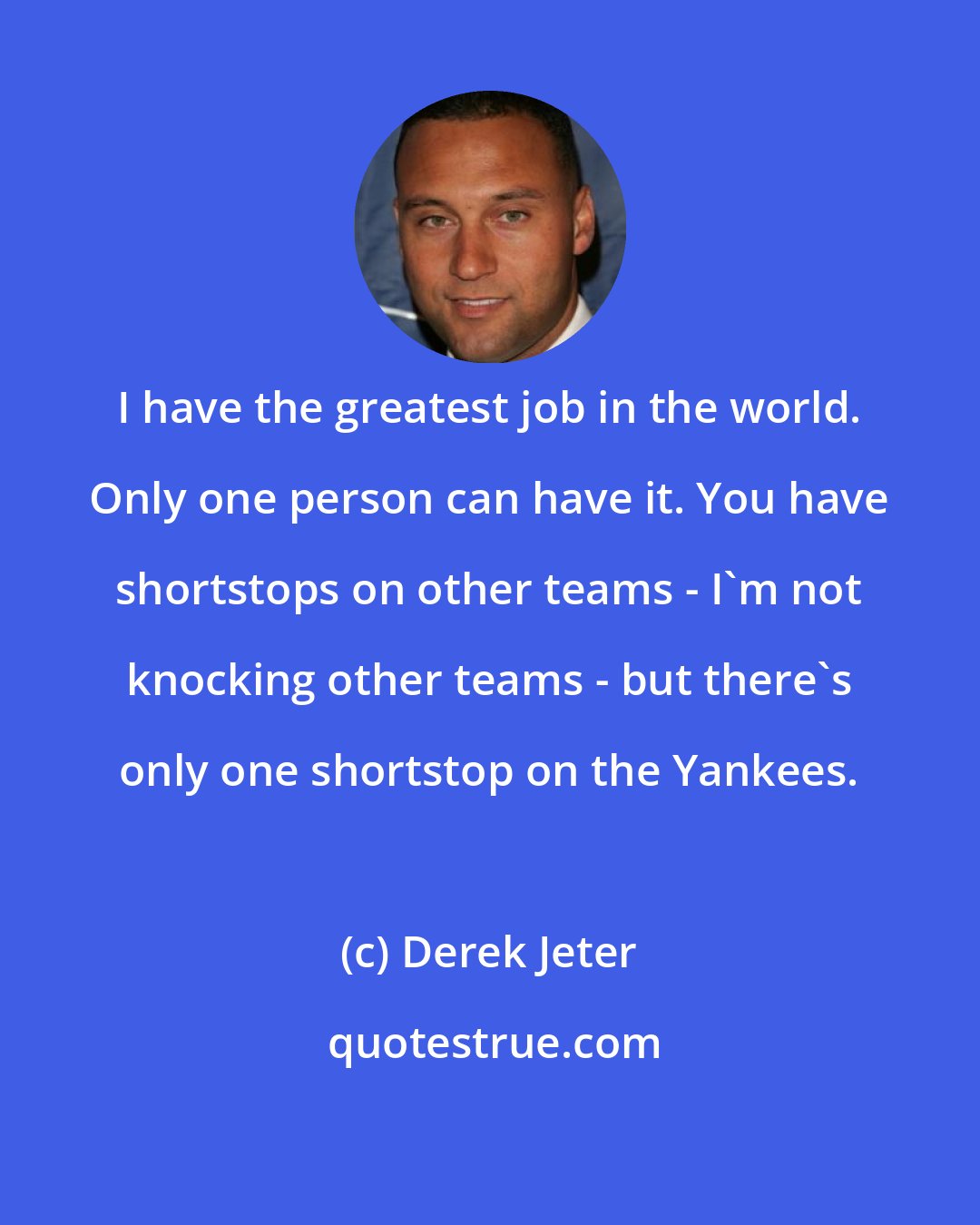 Derek Jeter: I have the greatest job in the world. Only one person can have it. You have shortstops on other teams - I'm not knocking other teams - but there's only one shortstop on the Yankees.