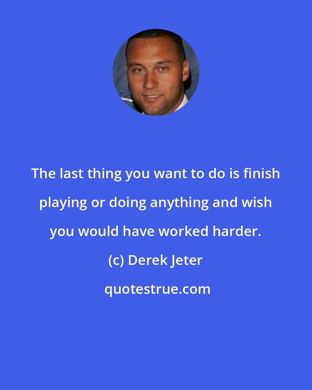 Derek Jeter: The last thing you want to do is finish playing or doing anything and wish you would have worked harder.