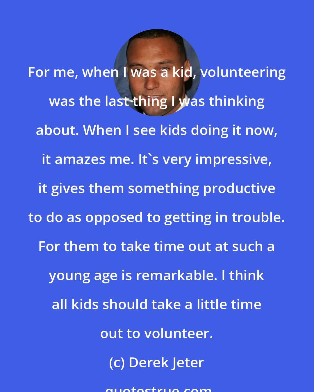 Derek Jeter: For me, when I was a kid, volunteering was the last thing I was thinking about. When I see kids doing it now, it amazes me. It's very impressive, it gives them something productive to do as opposed to getting in trouble. For them to take time out at such a young age is remarkable. I think all kids should take a little time out to volunteer.