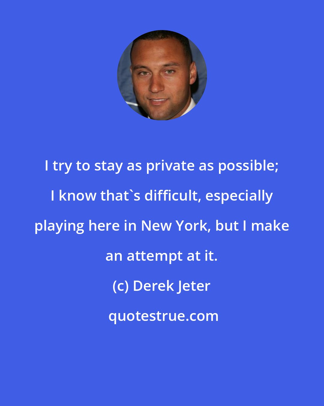 Derek Jeter: I try to stay as private as possible; I know that's difficult, especially playing here in New York, but I make an attempt at it.