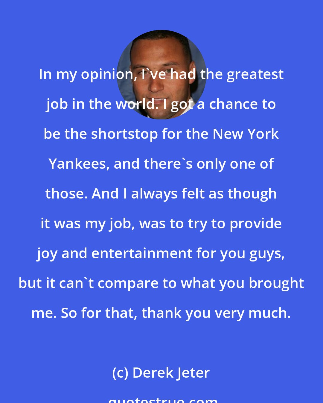 Derek Jeter: In my opinion, I've had the greatest job in the world. I got a chance to be the shortstop for the New York Yankees, and there's only one of those. And I always felt as though it was my job, was to try to provide joy and entertainment for you guys, but it can't compare to what you brought me. So for that, thank you very much.