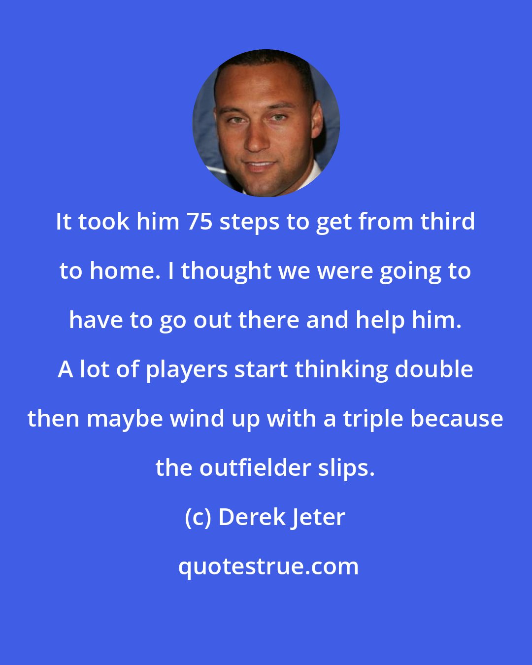 Derek Jeter: It took him 75 steps to get from third to home. I thought we were going to have to go out there and help him. A lot of players start thinking double then maybe wind up with a triple because the outfielder slips.