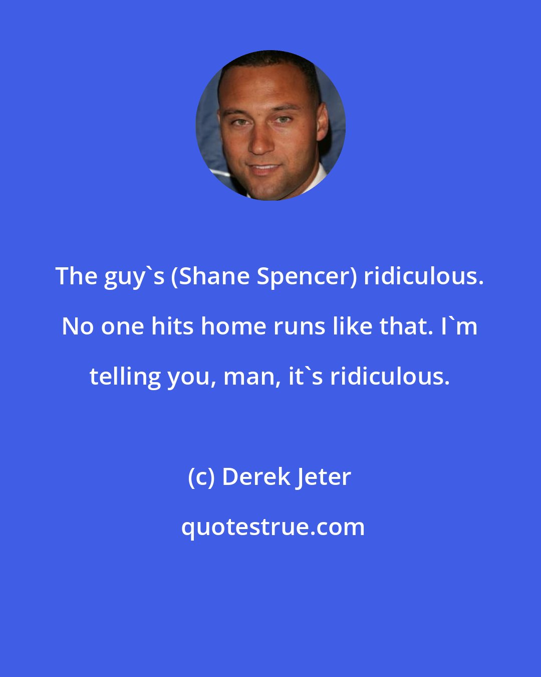 Derek Jeter: The guy's (Shane Spencer) ridiculous. No one hits home runs like that. I'm telling you, man, it's ridiculous.