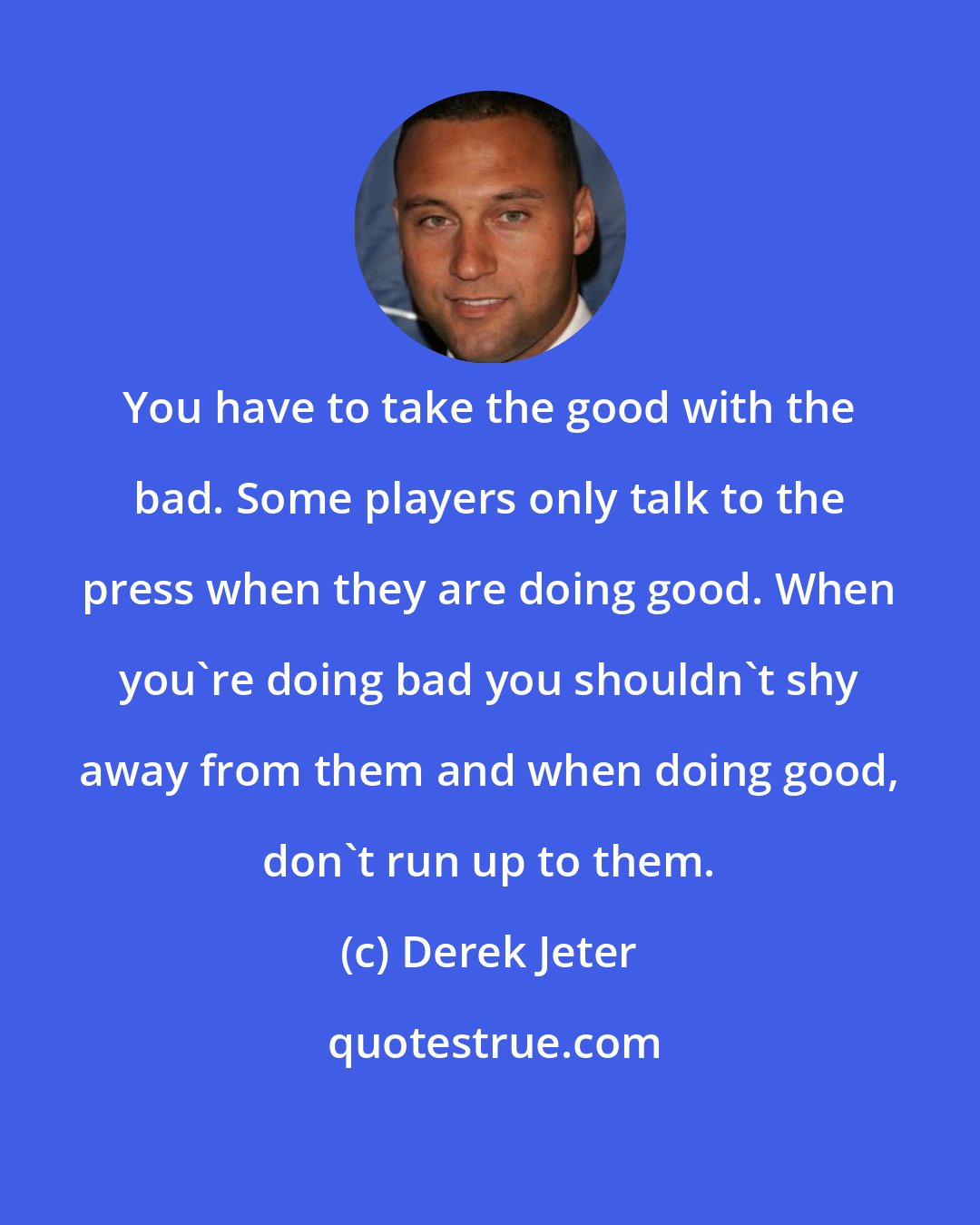 Derek Jeter: You have to take the good with the bad. Some players only talk to the press when they are doing good. When you're doing bad you shouldn't shy away from them and when doing good, don't run up to them.