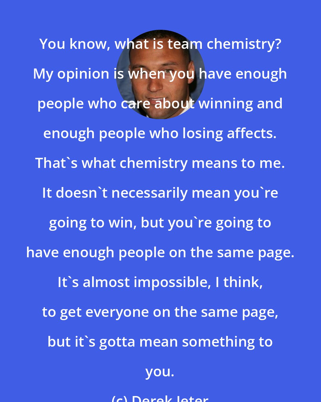 Derek Jeter: You know, what is team chemistry? My opinion is when you have enough people who care about winning and enough people who losing affects. That's what chemistry means to me. It doesn't necessarily mean you're going to win, but you're going to have enough people on the same page. It's almost impossible, I think, to get everyone on the same page, but it's gotta mean something to you.