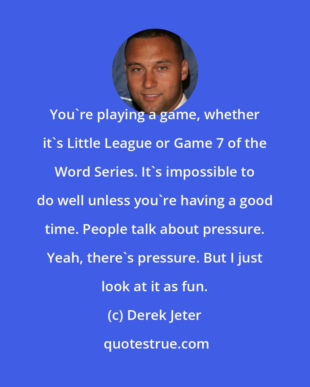 Derek Jeter: You're playing a game, whether it's Little League or Game 7 of the Word Series. It's impossible to do well unless you're having a good time. People talk about pressure. Yeah, there's pressure. But I just look at it as fun.