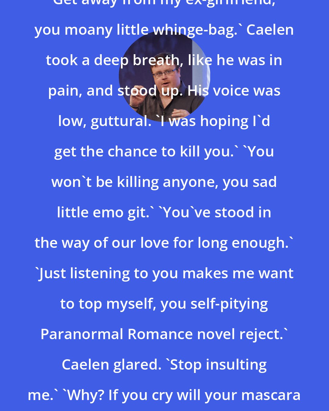 Derek Landy: Get away from my ex-girlfriend, you moany little whinge-bag.' Caelen took a deep breath, like he was in pain, and stood up. His voice was low, guttural. 'I was hoping I'd get the chance to kill you.' 'You won't be killing anyone, you sad little emo git.' 'You've stood in the way of our love for long enough.' 'Just listening to you makes me want to top myself, you self-pitying Paranormal Romance novel reject.' Caelen glared. 'Stop insulting me.' 'Why? If you cry will your mascara run?