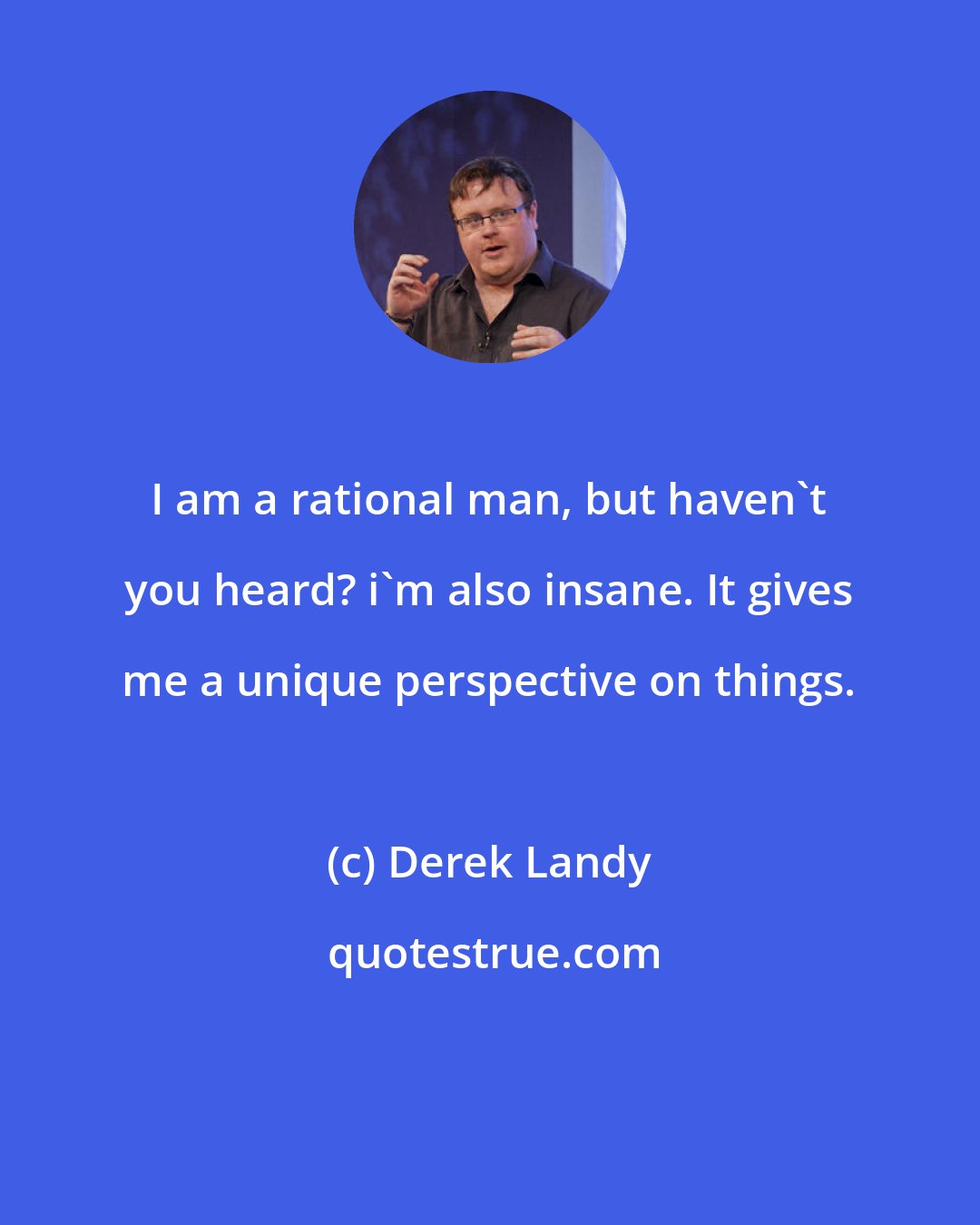 Derek Landy: I am a rational man, but haven't you heard? i'm also insane. It gives me a unique perspective on things.