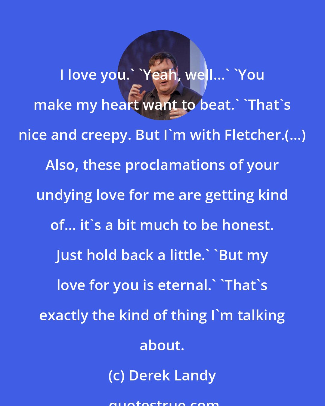 Derek Landy: I love you.' 'Yeah, well...' 'You make my heart want to beat.' 'That's nice and creepy. But I'm with Fletcher.(...) Also, these proclamations of your undying love for me are getting kind of... it's a bit much to be honest. Just hold back a little.' 'But my love for you is eternal.' 'That's exactly the kind of thing I'm talking about.